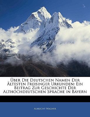 Uber Die Deutschen Namen Der Altesten Freisinger Urkunden: Ein Beitrag Zur Geschichte Der Althochdeutschen Sprache in Bayern by Albrecht Wagner