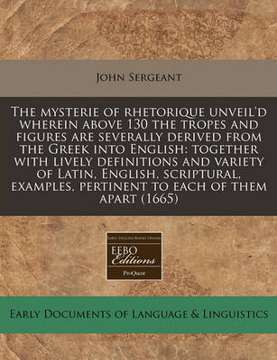 The Mysterie of Rhetorique Unveil'd Wherein Above 130 the Tropes and Figures Are Severally Derived from the Greek Into English: Together with Lively Definitions and Variety of Latin, English, Scriptural, Examples, Pertinent to Each of Them Apart (1665) book