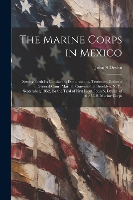 The Marine Corps in Mexico; Setting Forth its Conduct as Established by Testimony Before a General Court Martial, Convened at Brooklyn, N. Y., September, 1852, for the Trial of First Lieut. John S. Devlin, of the U. S. Marine Corps by John S Devlin