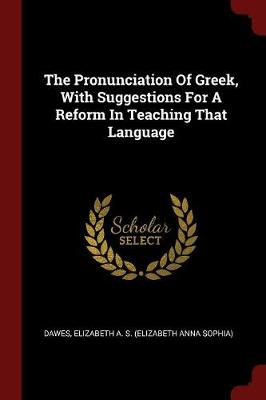 Pronunciation of Greek, with Suggestions for a Reform in Teaching That Language by Elizabeth a S (Elizabeth Anna S Dawes