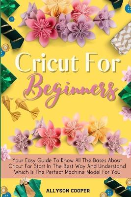 Cricut For Beginners Small Guide: Your Easy Guide To Know All The Bases About Cricut For Start In The Best Way And Understand Which Is The Perfect Machine Model For You by Allyson Cooper