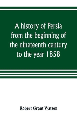 A history of Persia from the beginning of the nineteenth century to the year 1858, with a review of the principal events that led to the establishment of the Kajar dynasty by Robert Grant Watson