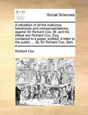 A Refutation of All the Malicious Falsehoods and Misrepresentations, Against Sir Richard Cox, Bt. and His Eldest Son Richard Cox, Esq; Contained in a Paper, Entitled, a Letter to the Public; ... by Sir Richard Cox, Bart. book