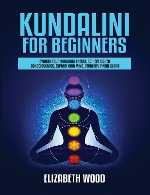 Kundalini for Beginners: Awaken Your Kundalini Energy, Achieve Higher Consciousness, Expand Your Mind, Decalcify Pineal Gland by Elizabeth Wood