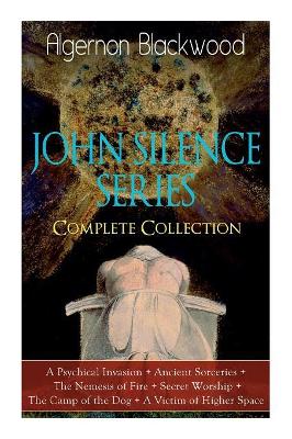 The JOHN SILENCE SERIES - Complete Collection: A Psychical Invasion + Ancient Sorceries + The Nemesis of Fire + Secret Worship + The Camp of the Dog + A Victim of Higher Space: Supernatural Mysteries by Algernon Blackwood