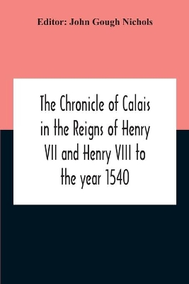 The Chronicle Of Calais In The Reigns Of Henry Vii And Henry Viii To The Year 1540 by John Gough Nichols