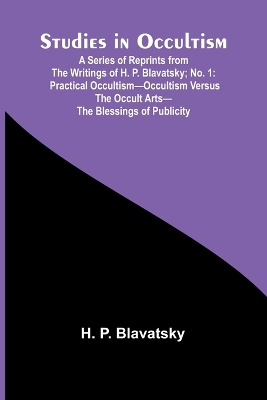 Studies in Occultism; A Series of Reprints from the Writings of H. P. Blavatsky;No. 1: Practical Occultism-Occultism versus the Occult Arts-The Blessings of Publicity by H P Blavatsky