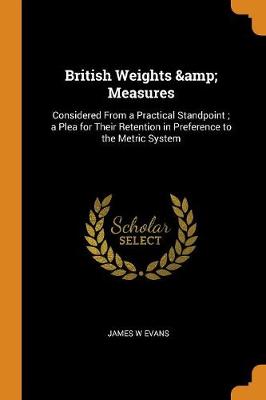 British Weights & Measures: Considered from a Practical Standpoint; A Plea for Their Retention in Preference to the Metric System book