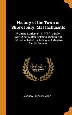 History of the Town of Shrewsbury, Massachusetts: From Its Settlement in 1717 to 1829, with Other Matter Relating Thereto Not Before Published, Including an Extensive Family Register by Andrew Henshaw Ward