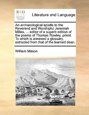 An Archaeological Epistle to the Reverend and Worshipful Jeremiah Milles, ... Editor of a Superb Edition of the Poems of Thomas Rowley, Priest. to Which Is Annexed a Glossary, Extracted from That of the Learned Dean. by William Mason