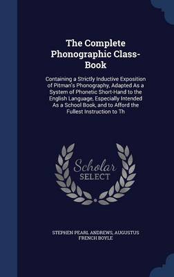 The Complete Phonographic Class-Book: Containing a Strictly Inductive Exposition of Pitman's Phonography, Adapted As a System of Phonetic Short-Hand to the English Language, Especially Intended As a School Book, and to Afford the Fullest Instruction to Th by Stephen Pearl Andrews
