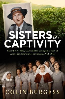 Sisters in Captivity: Sister Betty Jeffrey OAM and the courageous story of Australian Army nurses in Sumatra, 1942–1945 by Colin Burgess