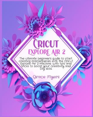 Cricut Explore Air 2: The ultimate beginner's guide to start creating masterpieces with the Cricut Explore Air 2 machine. With tips and tricks to boost your creativity and DIY skills. book