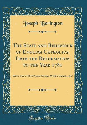 The The State and Behaviour of English Catholics, From the Reformation to the Year 1781: With a View of Their Present Number, Wealth, Character, &C (Classic Reprint) by Joseph Berington