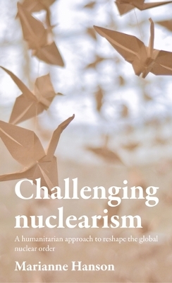 Challenging Nuclearism: A Humanitarian Approach to Reshape the Global Nuclear Order by Marianne Hanson