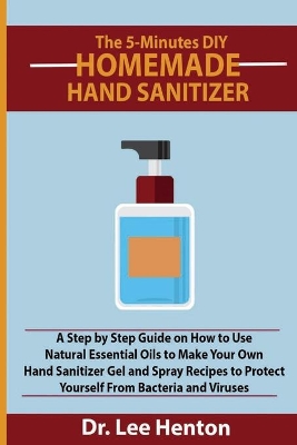 The 5-Minutes DIY Homemade Hand Sanitizer: A Step by Step Guide on How to Use Natural Essential Oils to Make Your Own Hand Sanitizer Gel and Spray Recipes to Protect Yourself From Bacteria and Viruses book