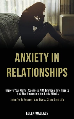 Anxiety in Relationships: Improve Your Mental Toughness With Emotional Intelligence and Stop Depression and Panic Attacks (Learn to Be Yourself and Live a Stress Free Life) book