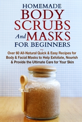 Homemade Body Scrubs and Masks for Beginners: All-Natural Quick & Easy Recipes for Body & Facial Masks to Help Exfoliate, Nourish & Provide the Ultimate Care for Your Skin book