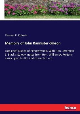 Memoirs of John Bannister Gibson: Late chief justice of Pennsylvania. With Hon. Jeremiah S. Black's Eulogy, notes from Hon. William A. Porter's essay upon his life and character, etc. by Thomas P Roberts