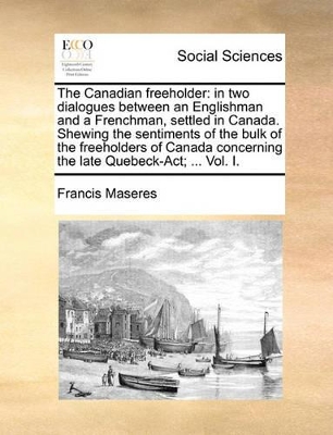 The The Canadian Freeholder: In Two Dialogues Between an Englishman and a Frenchman, Settled in Canada. Shewing the Sentiments of the Bulk of the Freeholders of Canada Concerning the Late Quebeck-ACT; ... Vol. I. by Francis Maseres