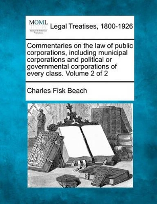 Commentaries on the law of public corporations, including municipal corporations and political or governmental corporations of every class. Volume 2 of 2 by Charles Fisk Beach