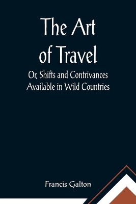 The Art of Travel; Or, Shifts and Contrivances Available in Wild Countries by Francis Galton