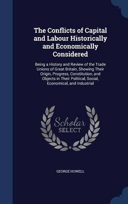 The Conflicts of Capital and Labour Historically and Economically Considered: Being a History and Review of the Trade Unions of Great Britain, Showing Their Origin, Progress, Constitution, and Objects in Their Political, Social, Economical, and Industrial by George Howell