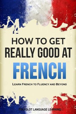 How to Get Really Good at French: Learn French to Fluency and Beyond book