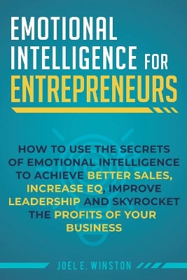 Emotional Intelligence for Entrepreneurs: How to Use the Secrets of Emotional Intelligence to Achieve Better Sales, Increase EQ, Improve Leadership, and Skyrocket the Profits of Your Business by Joel E Winston