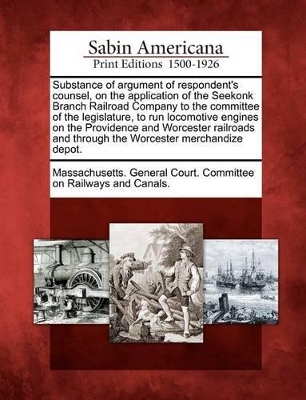 Substance of Argument of Respondent's Counsel, on the Application of the Seekonk Branch Railroad Company to the Committee of the Legislature, to Run Locomotive Engines on the Providence and Worcester Railroads and Through the Worcester Merchandize Depot. book