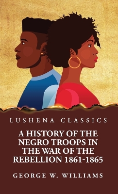 A History of the Negro Troops in the War of the Rebellion 1861-1865 by George W Williams