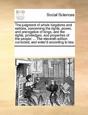 The Judgment of Whole Kingdoms and Nations, Concerning the Rights, Power, and Prerogative of Kings, and the Rights, Priviledges, and Properties of the People: The Eleventh Edition Corrected, and Enter'd According to Law. book