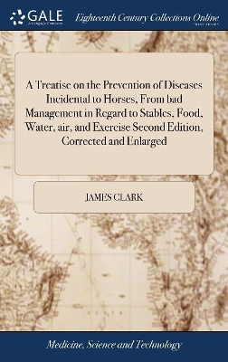 A Treatise on the Prevention of Diseases Incidental to Horses, From bad Management in Regard to Stables, Food, Water, air, and Exercise Second Edition, Corrected and Enlarged by James Clark