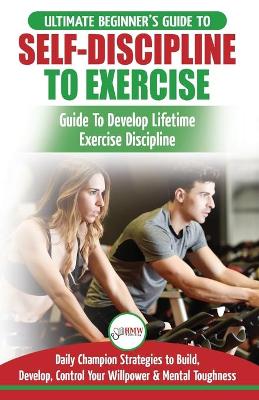 Self-Discipline to Exercise: The Ultimate Beginner's Guide To Develop Lifetime Exercise Discipline - 30 Daily Champion Strategies to Build, Develop, Control Your Willpower & Mental Toughness book