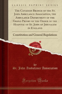 The Canadian Branch of the St. John Ambulance Association, the Ambulance Department of the Grand Priory of the Order of the Hospital of St. John of Jerusalem in England: Constitution and General Regulations (Classic Reprint) book