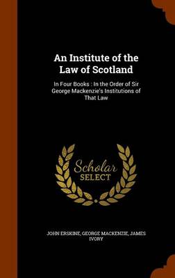 An Institute of the Law of Scotland: In Four Books: In the Order of Sir George MacKenzie's Institutions of That Law by John Erskine