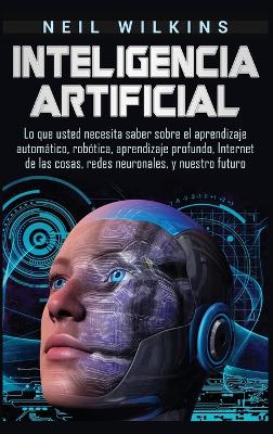 Inteligencia artificial: Lo que usted necesita saber sobre el aprendizaje automático, robótica, aprendizaje profundo, Internet de las cosas, redes neuronales, y nuestro futuro by Neil Wilkins