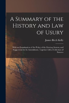 A Summary of the History and Law of Usury: With an Examination of the Policy of the Existing System, and Suggestions for Its Amendment, Together With a Collection of Statutes by James Birch Kelly