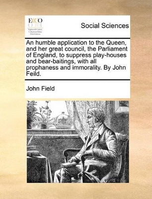 An Humble Application to the Queen, and Her Great Council, the Parliament of England, to Suppress Play-Houses and Bear-Baitings, with All Prophaness and Immorality. by John Feild. by John Field