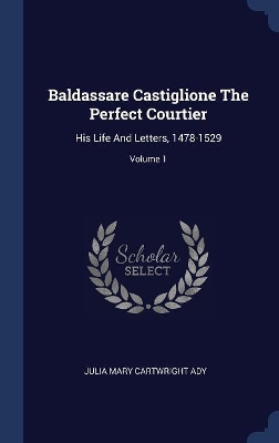 Baldassare Castiglione the Perfect Courtier by Julia Mary Cartwright Ady