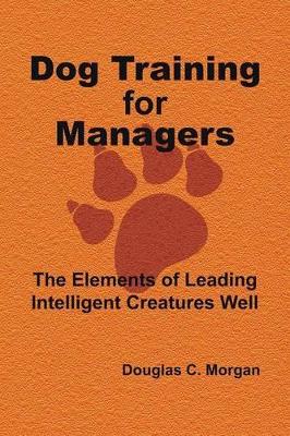 Dog Training for Managers: The Elements of Leading Intelligent Creatures Well by Douglas C Morgan