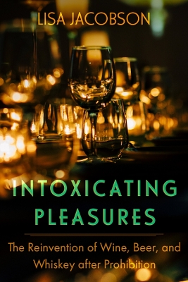 Intoxicating Pleasures: The Reinvention of Wine, Beer, and Whiskey after Prohibition by Lisa Jacobson