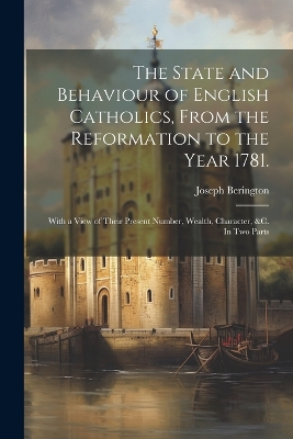 The The State and Behaviour of English Catholics, From the Reformation to the Year 1781.: With a View of Their Present Number, Wealth, Character, &c. In two Parts by Joseph Berington