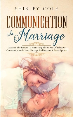 Communication In Marriage: Discover The Secrets To Harnessing The Power Of Effective Communication In Your Marriage And Become A Better Spouse book