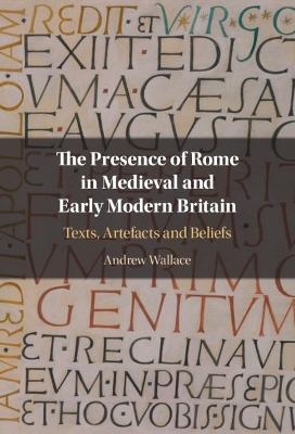 The Presence of Rome in Medieval and Early Modern Britain: Texts, Artefacts and Beliefs by Andrew Wallace