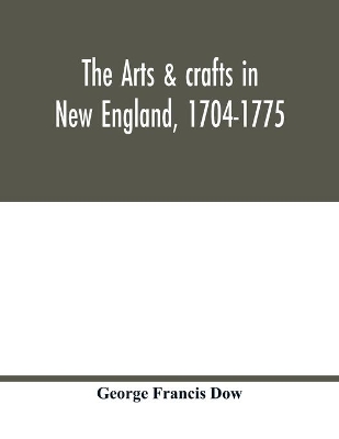 The arts & crafts in New England, 1704-1775; gleanings from Boston newspapers relating to painting, engraving, silversmiths, pewterers, clockmakers, furniture, pottery, old houses, costume, trades and occupations, &c book