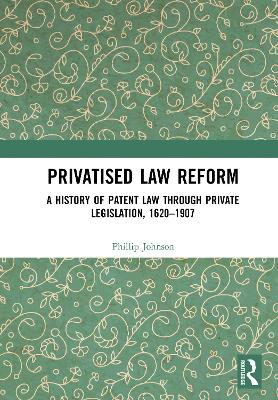 Privatised Law Reform: A History of Patent Law through Private Legislation, 1620-1907 by Phillip Johnson