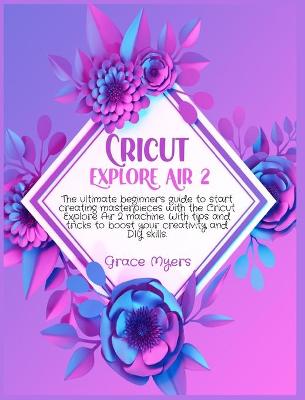Cricut Explore Air 2: The ultimate beginner's guide to start creating masterpieces with the Cricut Explore Air 2 machine. With tips and tricks to boost your creativity and DIY skills. by Grace Myers
