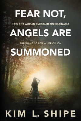 Fear Not, Angels Are Summoned: How One Woman Overcame Unimaginable Suffering to Live a Life of Joy by Kim Shipe