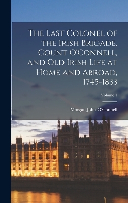 The Last Colonel of the Irish Brigade, Count O'Connell, and old Irish Life at Home and Abroad, 1745-1833; Volume 1 by Morgan John O'Connell